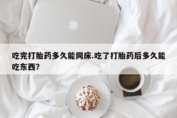 米非司酮片方旗舰店吃完打胎药多久能同床.吃了打胎药后多久能吃东西?