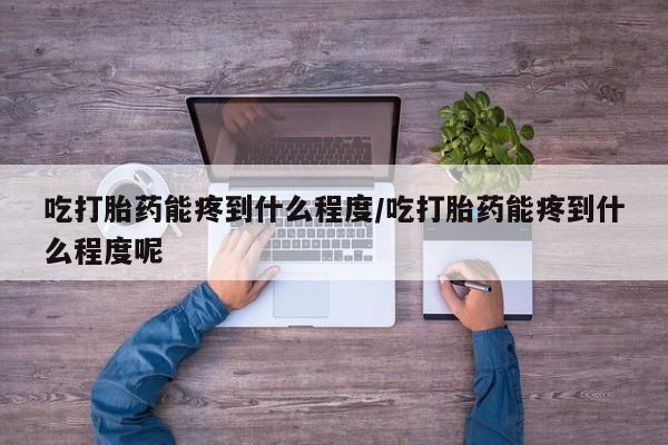 米非司酮片方旗舰店吃打胎药能疼到什么程度/吃打胎药能疼到什么程度呢