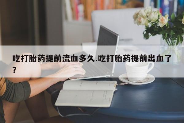 米非司酮片方旗舰店吃打胎药提前流血多久.吃打胎药提前出血了？