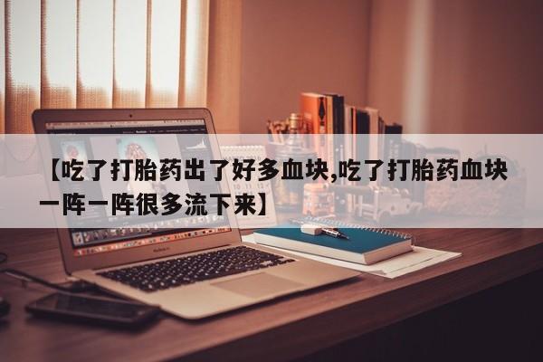 米非司酮片方旗舰店【吃了打胎药出了好多血块,吃了打胎药血块一阵一阵很多流下来】