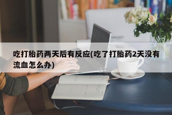 米非司酮片方旗舰店吃打胎药两天后有反应(吃了打胎药2天没有流血怎么办)