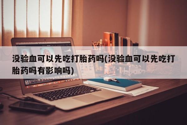 米非司酮片方旗舰店没验血可以先吃打胎药吗(没验血可以先吃打胎药吗有影响吗)