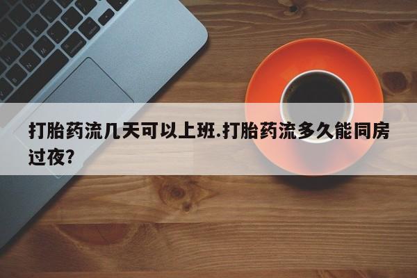 米非司酮片方旗舰店打胎药流几天可以上班.打胎药流多久能同房过夜？