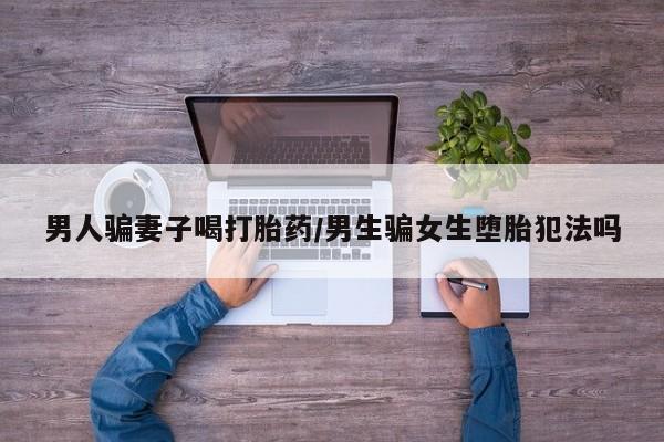 米非司酮片方旗舰店男人骗妻子喝打胎药/男生骗女生堕胎犯法吗