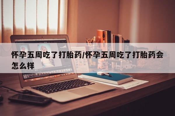 米非司酮片方旗舰店怀孕五周吃了打胎药/怀孕五周吃了打胎药会怎么样