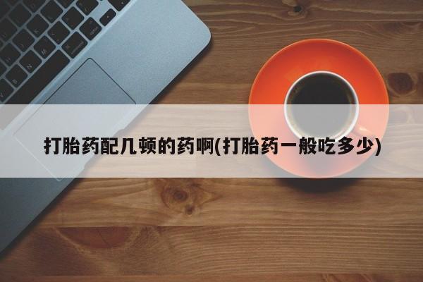 米非司酮片方旗舰店打胎药配几顿的药啊(打胎药一般吃多少)