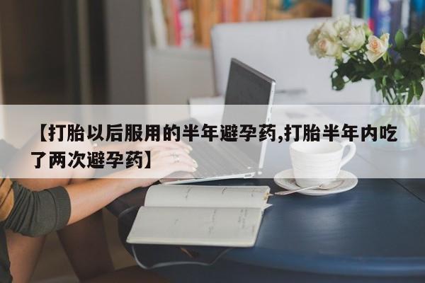 米非司酮片方旗舰店【打胎以后服用的半年避孕药,打胎半年内吃了两次避孕药】