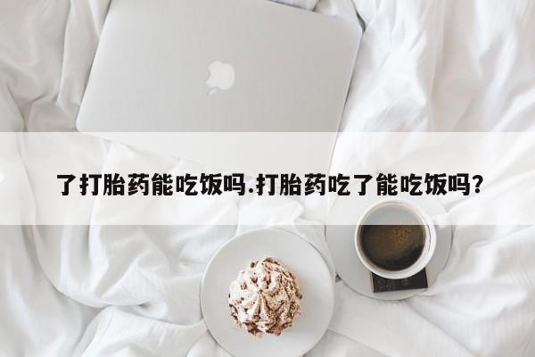 米非司酮片方旗舰店了打胎药能吃饭吗.打胎药吃了能吃饭吗？