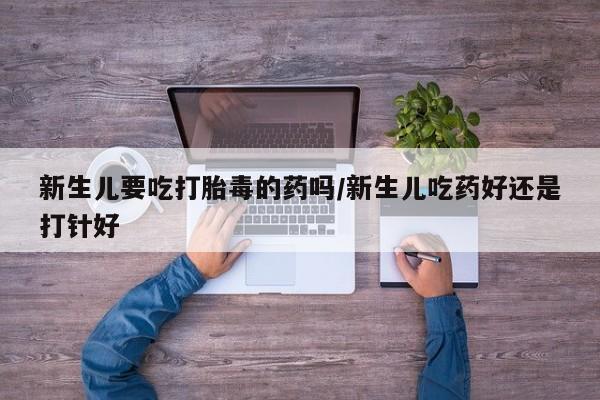 米非司酮片方旗舰店新生儿要吃打胎毒的药吗/新生儿吃药好还是打针好