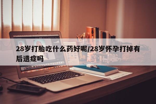 米非司酮片方旗舰店28岁打胎吃什么药好呢/28岁怀孕打掉有后遗症吗