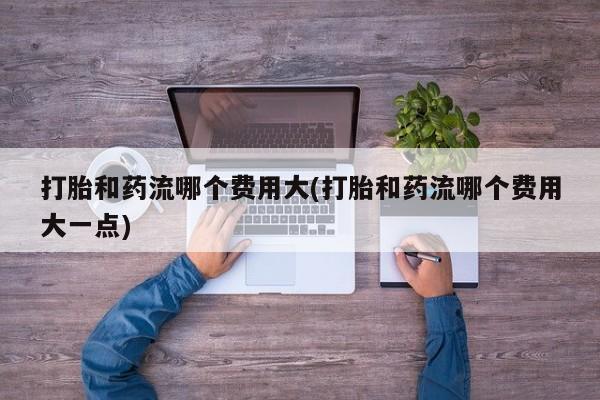 米非司酮片方旗舰店打胎和药流哪个费用大(打胎和药流哪个费用大一点)