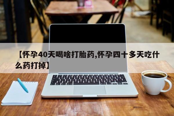 米非司酮片方旗舰店【怀孕40天喝啥打胎药,怀孕四十多天吃什么药打掉】