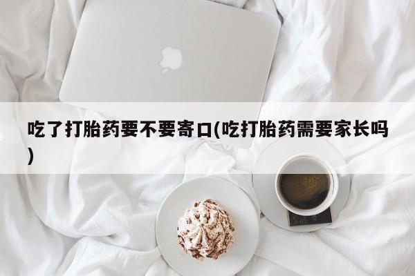 米非司酮片方旗舰店吃了打胎药要不要寄口(吃打胎药需要家长吗)