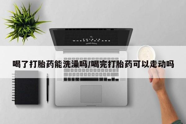 米非司酮片方旗舰店喝了打胎药能洗澡吗/喝完打胎药可以走动吗
