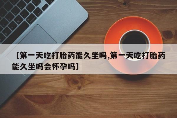 米非司酮片方旗舰店【第一天吃打胎药能久坐吗,第一天吃打胎药能久坐吗会怀孕吗】