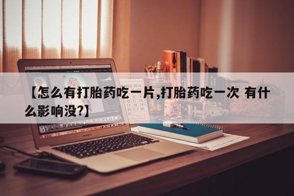米非司酮片方旗舰店【怎么有打胎药吃一片,打胎药吃一次 有什么影响没?】