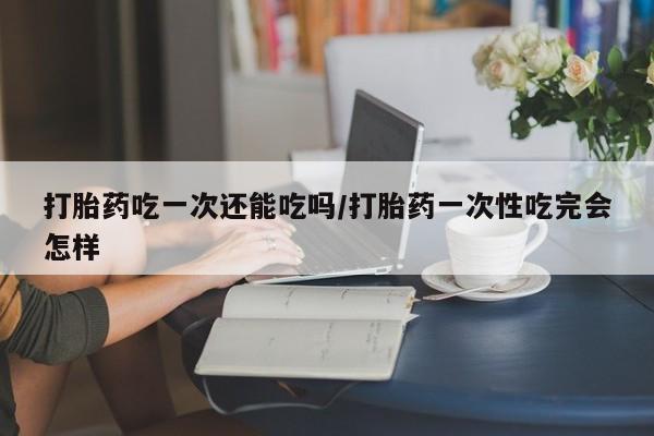 米非司酮片方旗舰店打胎药吃一次还能吃吗/打胎药一次性吃完会怎样
