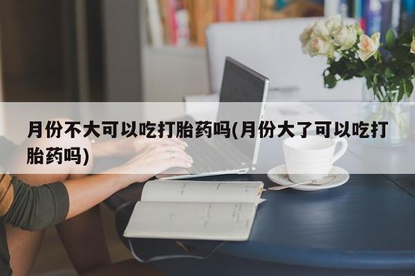 米非司酮片方旗舰店月份不大可以吃打胎药吗(月份大了可以吃打胎药吗)