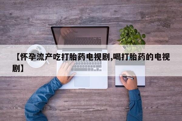 米非司酮片方旗舰店【怀孕流产吃打胎药电视剧,喝打胎药的电视剧】